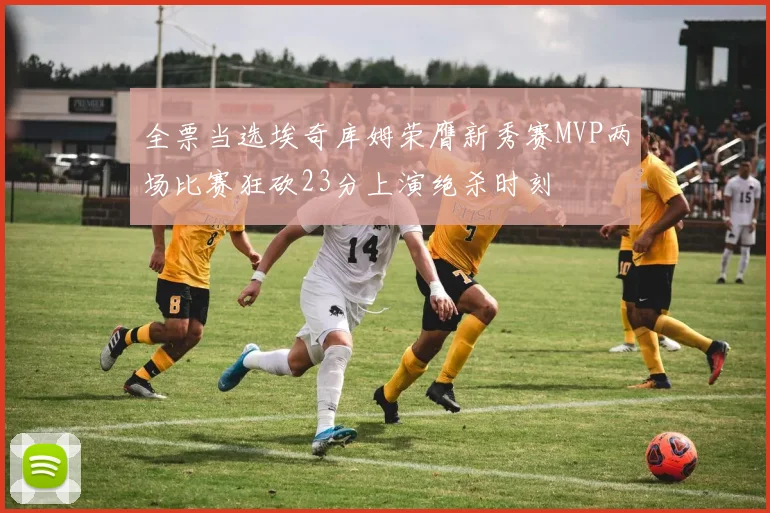 全票当选埃奇库姆荣膺新秀赛MVP两场比赛狂砍23分上演绝杀时刻