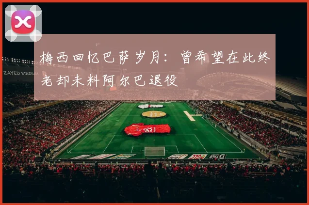 梅西回忆巴萨岁月：曾希望在此终老却未料阿尔巴退役