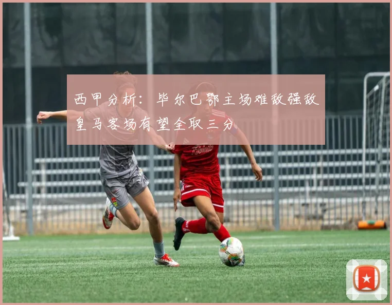 西甲分析：毕尔巴鄂主场难敌强敌皇马客场有望全取三分
