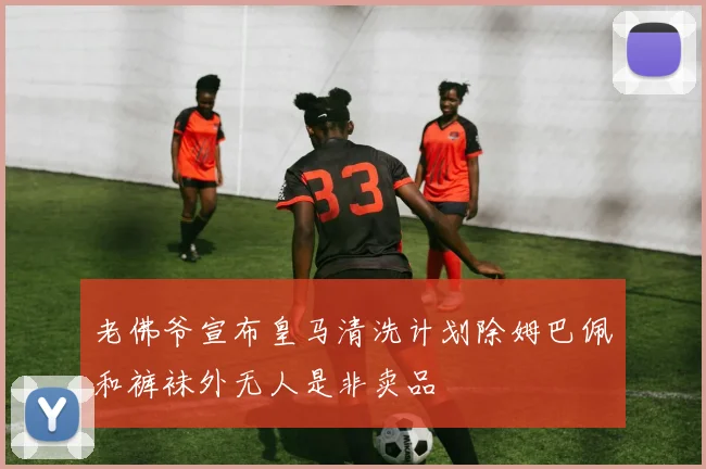 老佛爷宣布皇马清洗计划除姆巴佩和裤袜外无人是非卖品