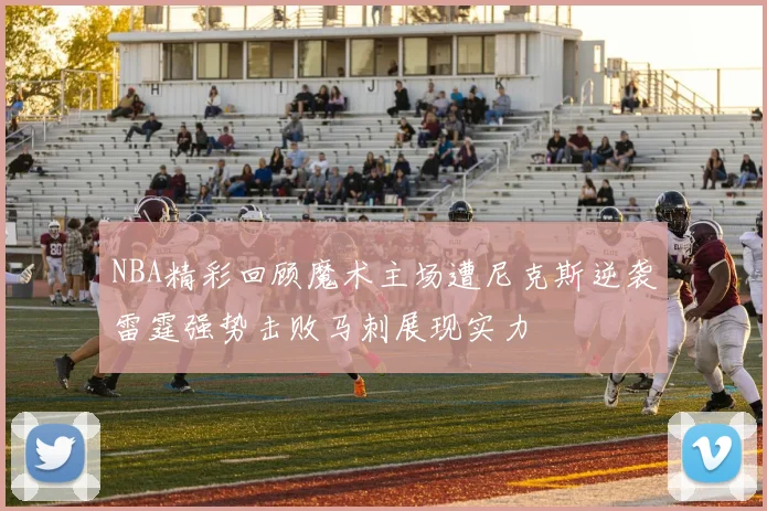 NBA精彩回顾魔术主场遭尼克斯逆袭雷霆强势击败马刺展现实力