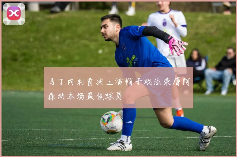 马丁内利首次上演帽子戏法荣膺阿森纳本场最佳球员