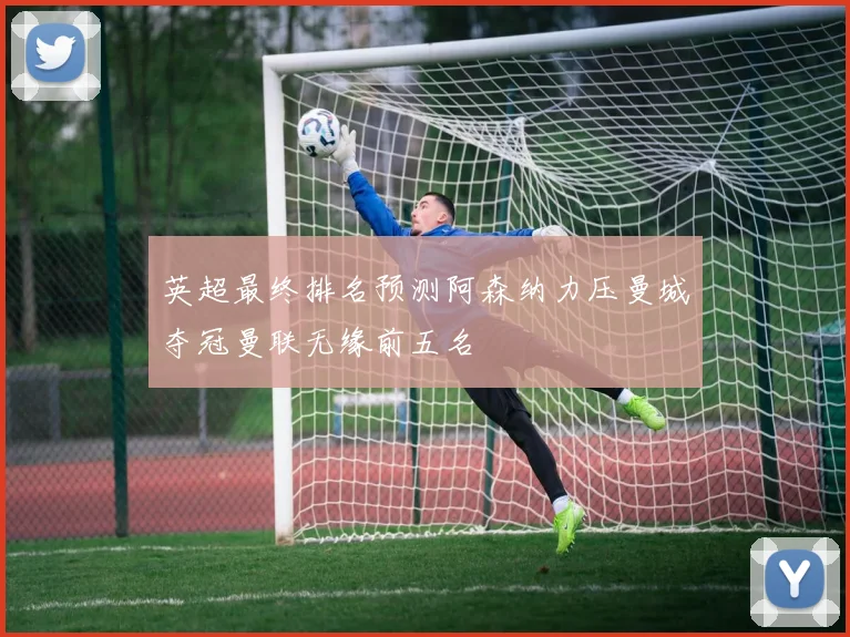 英超最终排名预测阿森纳力压曼城夺冠曼联无缘前五名