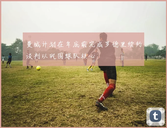曼城计划在年底前完成罗德里续约谈判以巩固球队核心
