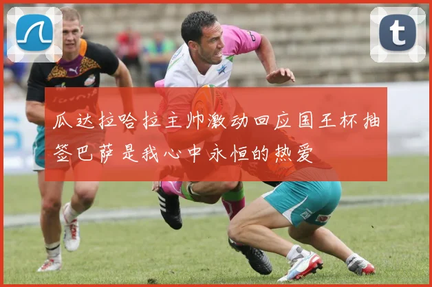 瓜达拉哈拉主帅激动回应国王杯抽签巴萨是我心中永恒的热爱