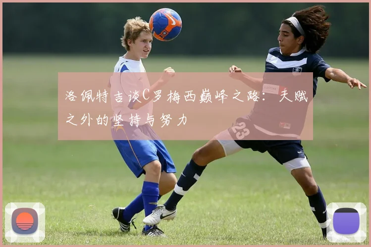 洛佩特吉谈C罗梅西巅峰之路：天赋之外的坚持与努力