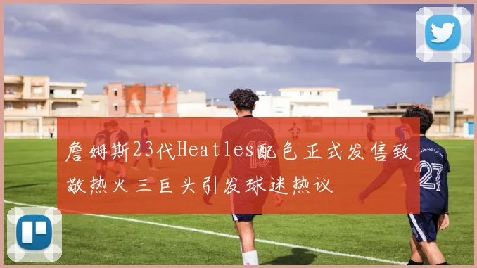 詹姆斯23代Heatles配色正式发售致敬热火三巨头引发球迷热议