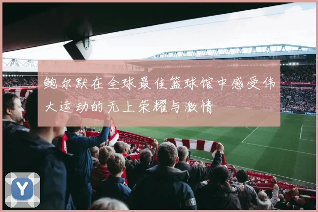 鲍尔默在全球最佳篮球馆中感受伟大运动的无上荣耀与激情