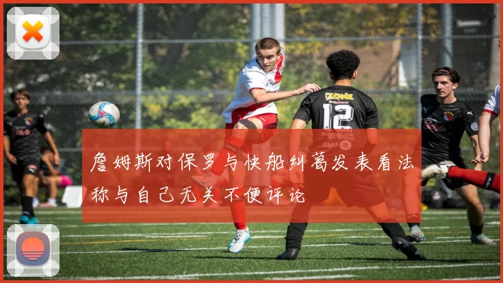 詹姆斯对保罗与快船纠葛发表看法称与自己无关不便评论