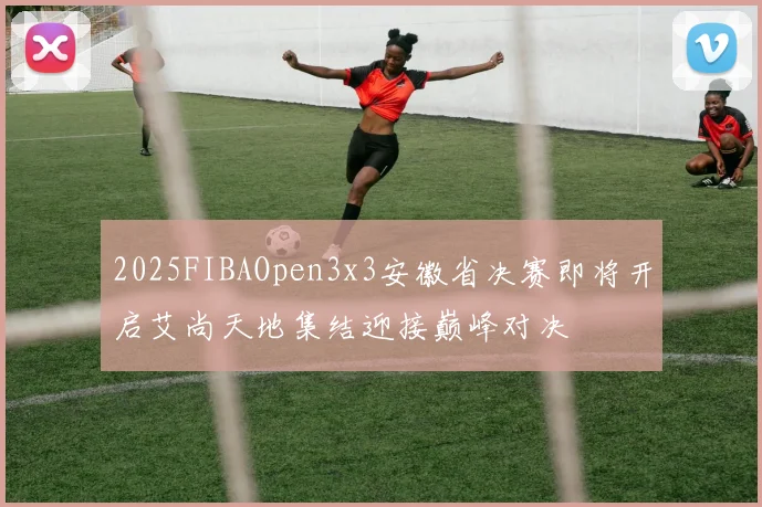 2025FIBAOpen3x3安徽省决赛即将开启艾尚天地集结迎接巅峰对决