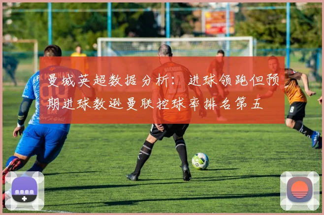 曼城英超数据分析：进球领跑但预期进球数逊曼联控球率排名第五
