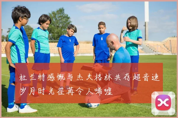 杜兰特感慨与杰夫格林共存超音速岁月时光荏苒令人唏嘘