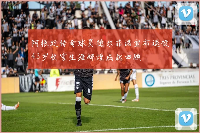 阿根廷传奇球员德尔菲诺宣布退役43岁收官生涯辉煌成就回顾