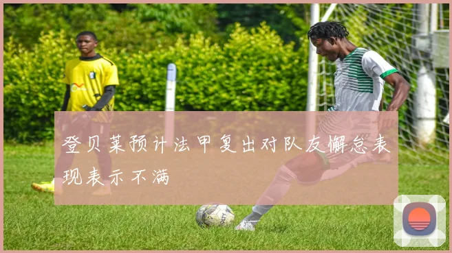 登贝莱预计法甲复出对队友懈怠表现表示不满