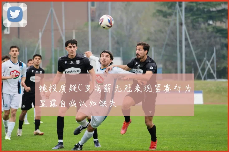 镜报质疑C罗高薪无冠表现罢赛行为显露自我认知缺失
