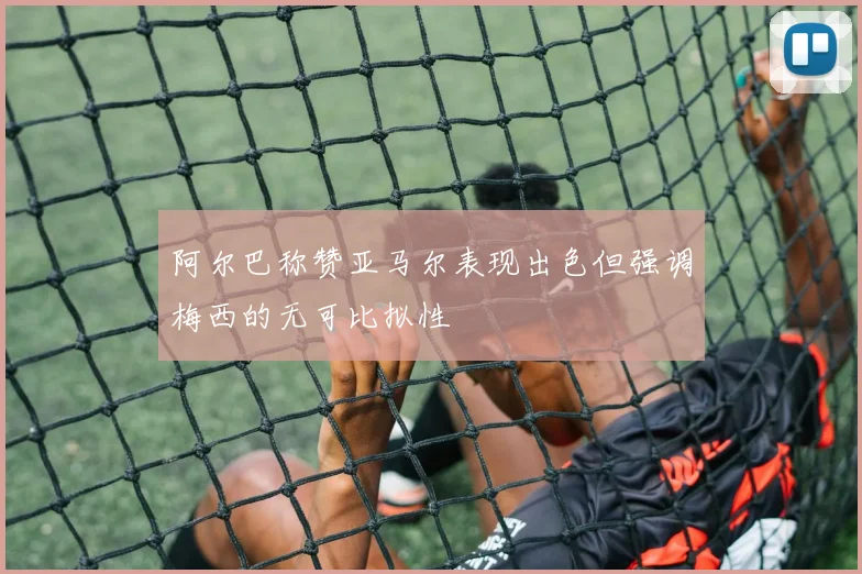 阿尔巴称赞亚马尔表现出色但强调梅西的无可比拟性