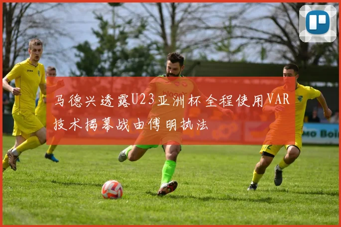 马德兴透露U23亚洲杯全程使用VAR技术揭幕战由傅明执法
