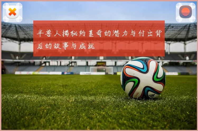 半兽人揭秘约基奇的潜力与付出背后的故事与成就