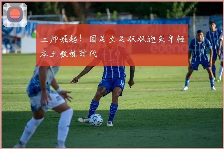 土帅崛起！国足女足双双迎来年轻本土教练时代