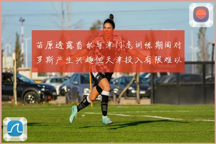 苗原透露首尔与津门虎训练期间对罗斯产生兴趣但天津投入有限难以引进